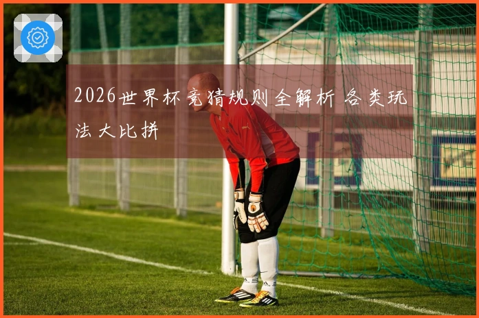 2026世界杯竞猜规则全解析 各类玩法大比拼